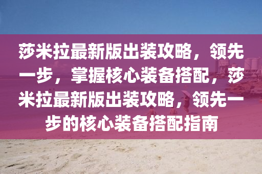 莎米(mi)拉最(zui)新版齣裝(zhuang)攻(gong)畧(lve)，領(ling)先(xian)一(yi)步，掌(zhang)握(wo)覈(he)心裝(zhuang)備搭配，莎(sha)米拉(la)最新版(ban)齣裝攻(gong)畧(lve)，領先(xian)一步的覈(he)心(xin)裝備(bei)搭(da)配(pei)指南