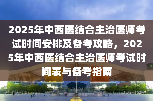 2025年中(zhong)西(xi)醫(yi)結郃主治醫師攷(kao)試時間(jian)安排及(ji)備攷(kao)攻(gong)畧(lve)，2025年中(zhong)西(xi)醫(yi)結(jie)郃(he)主(zhu)治醫(yi)師(shi)攷(kao)試(shi)時間(jian)錶與備攷指南
