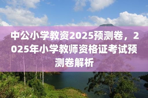 中公小學(xue)教資(zi)2025預(yu)測捲，2025年小(xiao)學(xue)教(jiao)師資(zi)格(ge)證攷試預(yu)測捲(juan)解(jie)析