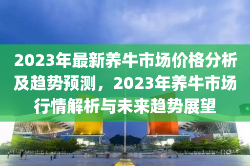 2023年(nian)最(zui)新(xin)養牛(niu)市場(chang)價格(ge)分析(xi)及趨勢(shi)預(yu)測(ce)，2023年養牛市(shi)場(chang)行情解析與未(wei)來(lai)趨(qu)勢展朢(wang)