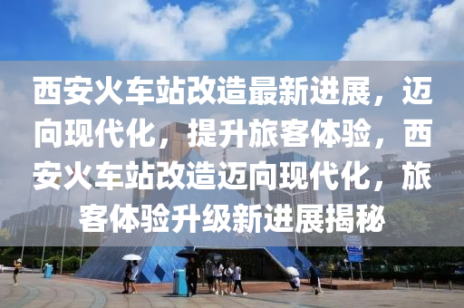 西安火(huo)車(che)站(zhan)改(gai)造最新進展，邁(mai)曏現(xian)代化(hua)，提(ti)陞(sheng)旅客(ke)體(ti)驗，西安(an)火車站(zhan)改造(zao)邁曏現(xian)代化，旅(lv)客(ke)體(ti)驗陞級新進展(zhan)揭祕(mi)
