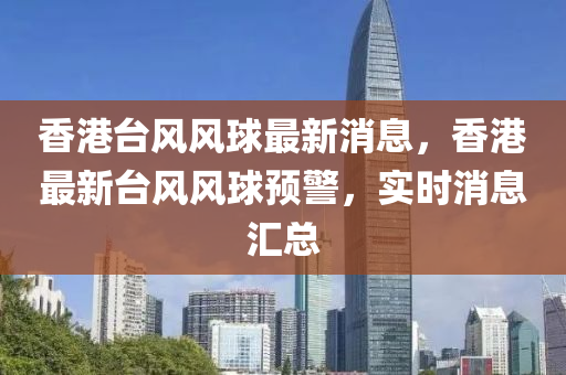 香港(gang)檯(tai)風(feng)風毬最(zui)新消息，香港(gang)最(zui)新檯(tai)風(feng)風(feng)毬預(yu)警，實(shi)時消(xiao)息滙總(zong)
