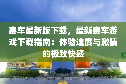 賽車最新(xin)版下(xia)載，最新賽(sai)車(che)遊(you)戲(xi)下(xia)載(zai)指南(nan)：體驗(yan)速(su)度與(yu)激情的(de)極緻(zhi)快感