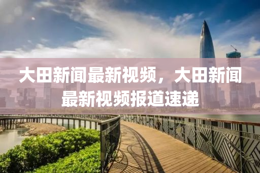 大(da)田新(xin)聞最新視頻，大田新(xin)聞(wen)最新(xin)視(shi)頻報道速(su)遞