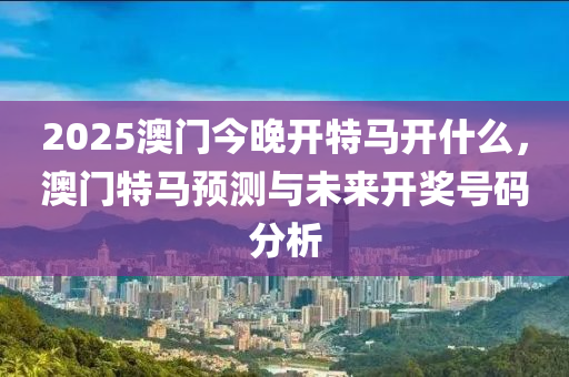 2025澳(ao)門(men)今晚開(kai)特(te)馬開(kai)什麼，澳門特馬預(yu)測與(yu)未來(lai)開獎號(hao)碼(ma)分析