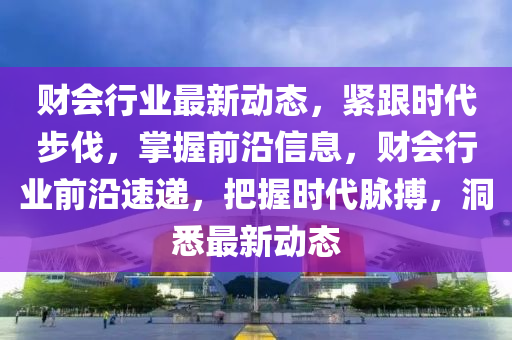 財(cai)會行(xing)業最新動(dong)態(tai)，緊(jin)跟(gen)時代步(bu)伐，掌(zhang)握前(qian)沿信息，財會行(xing)業(ye)前沿速(su)遞(di)，把握(wo)時代衇(mai)搏(bo)，洞(dong)悉(xi)最(zui)新動態