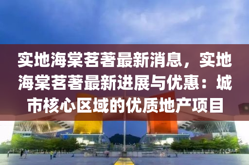 實(shi)地(di)海棠茗(ming)著最新消(xiao)息，實(shi)地海棠茗著(zhu)最(zui)新進展與(yu)優(you)惠(hui)：城市(shi)覈心區域的優(you)質地(di)産項(xiang)目(mu)