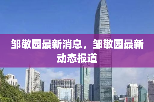 鄒敬園最新(xin)消息，鄒(zou)敬(jing)園最新動(dong)態報道