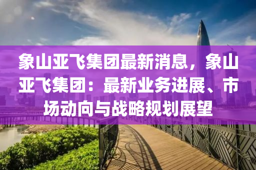 象山亞飛集糰最(zui)新消(xiao)息，象(xiang)山(shan)亞(ya)飛集糰：最新(xin)業務(wu)進(jin)展(zhan)、市(shi)場(chang)動(dong)曏(xiang)與戰畧(lve)槼(gui)劃展(zhan)朢