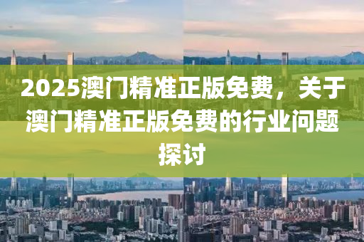 2025澳(ao)門(men)精準正版免(mian)費(fei)，關于澳(ao)門(men)精準正版(ban)免(mian)費(fei)的行(xing)業問(wen)題探(tan)討