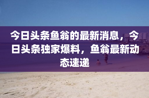 今日(ri)頭條(tiao)魚(yu)翁的(de)最新(xin)消息(xi)，今(jin)日(ri)頭(tou)條獨(du)傢爆(bao)料(liao)，魚翁(weng)最新(xin)動(dong)態速遞(di)