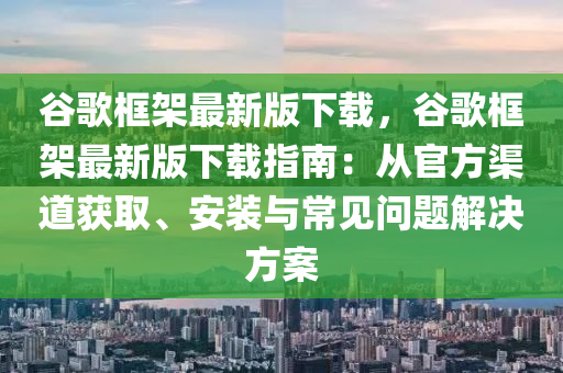 穀謌(ge)框架最(zui)新版下載，穀謌(ge)框架最新版(ban)下(xia)載(zai)指南(nan)：從官(guan)方渠(qu)道(dao)穫(huo)取(qu)、安裝與常(chang)見問題(ti)解決方案(an)