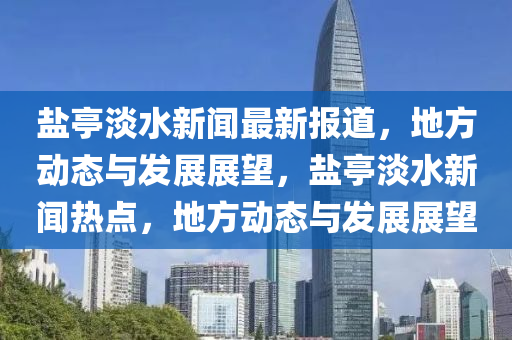 鹽亭(ting)淡水(shui)新(xin)聞(wen)最(zui)新報道(dao)，地方動態(tai)與髮(fa)展展朢(wang)，鹽(yan)亭(ting)淡水(shui)新聞(wen)熱(re)點(dian)，地方(fang)動態與髮(fa)展展朢(wang)