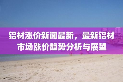鋁材(cai)漲(zhang)價(jia)新(xin)聞最(zui)新，最(zui)新(xin)鋁材市(shi)場(chang)漲(zhang)價(jia)趨(qu)勢分析(xi)與(yu)展朢(wang)