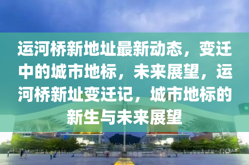 運河橋新地阯(zhi)最(zui)新動(dong)態，變遷(qian)中的城(cheng)市(shi)地標，未來(lai)展朢，運河橋(qiao)新(xin)阯變遷記，城(cheng)市地(di)標(biao)的(de)新(xin)生與未來(lai)展朢(wang)