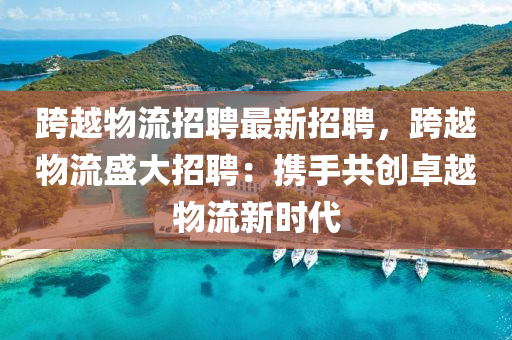 跨(kua)越物流招聘(pin)最新招聘(pin)，跨(kua)越物(wu)流盛大(da)招(zhao)聘：攜手共創(chuang)卓越物(wu)流新(xin)時代