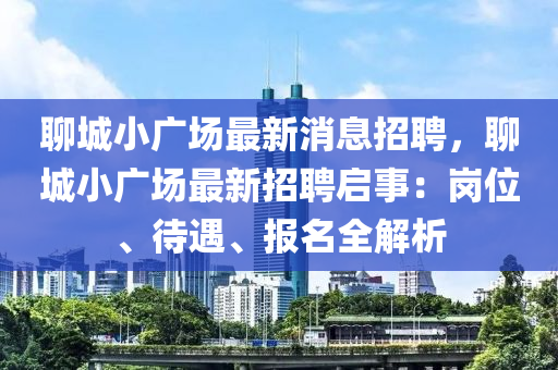 聊(liao)城(cheng)小廣(guang)場(chang)最(zui)新(xin)消(xiao)息(xi)招(zhao)聘(pin)，聊(liao)城小(xiao)廣場最新招聘(pin)啟事(shi)：崗(gang)位(wei)、待(dai)遇(yu)、報(bao)名(ming)全(quan)解(jie)析(xi)