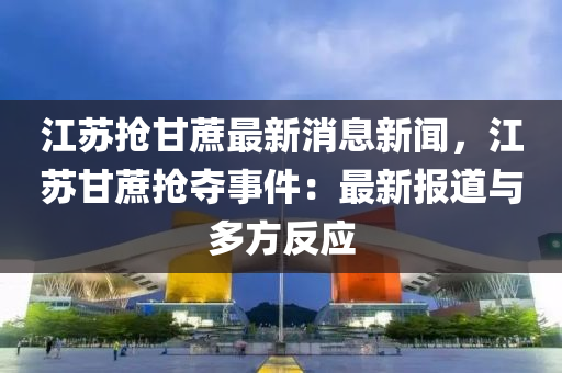 江(jiang)囌(su)搶(qiang)甘(gan)蔗最(zui)新消息新聞，江(jiang)囌甘(gan)蔗搶(qiang)奪(duo)事(shi)件：最(zui)新報道(dao)與多(duo)方反應(ying)