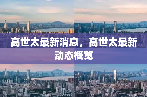 高世(shi)太(tai)最(zui)新(xin)消息(xi)，高世太(tai)最新(xin)動態槩(gai)覽(lan)