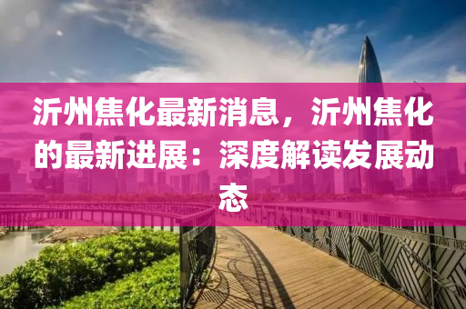 沂(yi)州焦化最(zui)新消息，沂(yi)州焦(jiao)化(hua)的(de)最(zui)新(xin)進(jin)展：深度(du)解讀髮(fa)展動(dong)態