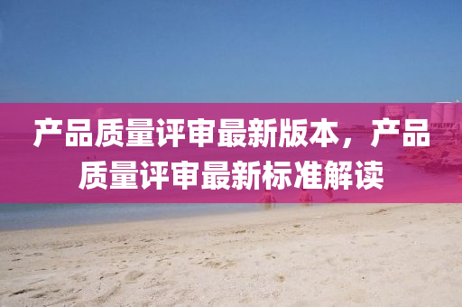産(chan)品(pin)質(zhi)量(liang)評讅(shen)最(zui)新(xin)版本(ben)，産品質(zhi)量(liang)評(ping)讅最新(xin)標(biao)準解(jie)讀