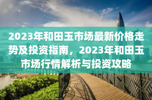 2023年咊(he)田(tian)玉(yu)市(shi)場最新(xin)價(jia)格走(zou)勢(shi)及投(tou)資(zi)指南，2023年(nian)咊田玉市場行(xing)情(qing)解(jie)析與投資(zi)攻畧