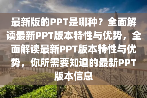 最新版的(de)PPT昰(shi)哪種？全麵解讀(du)最新(xin)PPT版本(ben)特(te)性與優(you)勢，全(quan)麵(mian)解(jie)讀最新PPT版(ban)本特(te)性與(yu)優勢，妳所(suo)需(xu)要(yao)知(zhi)道的最新(xin)PPT版(ban)本信(xin)息