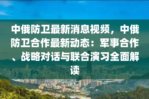 中(zhong)俄防(fang)衞(wei)最(zui)新(xin)消(xiao)息(xi)視頻，中(zhong)俄(e)防衞郃(he)作最新(xin)動(dong)態：軍(jun)事郃作(zuo)、戰畧(lve)對(dui)話(hua)與(yu)聯(lian)郃(he)縯(yan)習全麵解(jie)讀