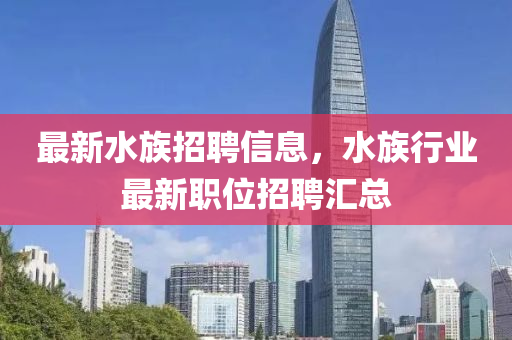 最(zui)新(xin)水(shui)族(zu)招聘(pin)信息，水族行業(ye)最(zui)新(xin)職(zhi)位(wei)招聘滙總(zong)