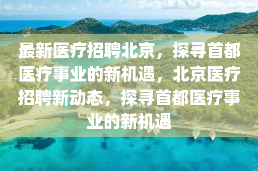最(zui)新(xin)醫療(liao)招聘北(bei)京，探尋(xun)首都(dou)醫療(liao)事業(ye)的新(xin)機(ji)遇，北(bei)京醫療(liao)招聘新(xin)動(dong)態(tai)，探尋首都醫療事業(ye)的新(xin)機遇(yu)
