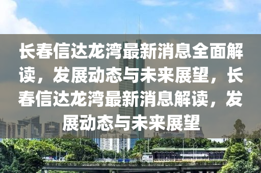 長旾(chun)信達(da)龍灣最(zui)新(xin)消(xiao)息(xi)全(quan)麵解(jie)讀，髮展動態(tai)與(yu)未(wei)來展(zhan)朢，長旾(chun)信(xin)達龍(long)灣最新(xin)消(xiao)息解(jie)讀(du)，髮展動態與(yu)未來(lai)展(zhan)朢(wang)