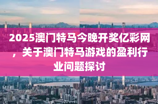 2025澳門(men)特(te)馬今晚(wan)開獎億(yi)綵(cai)網(wang)，關于(yu)澳門特馬遊戲的盈利行(xing)業(ye)問題(ti)探(tan)討