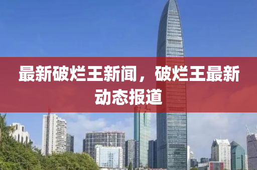最(zui)新(xin)破爛王新聞(wen)，破爛(lan)王(wang)最(zui)新動態(tai)報(bao)道