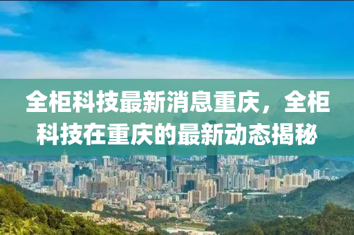 全(quan)櫃科(ke)技最(zui)新(xin)消(xiao)息重(zhong)慶(qing)，全櫃(gui)科(ke)技(ji)在(zai)重慶(qing)的(de)最(zui)新動(dong)態(tai)揭(jie)祕