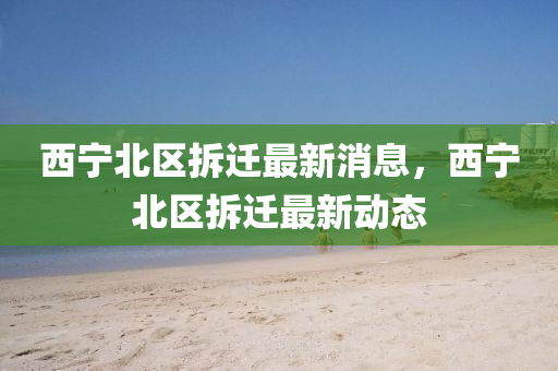 西(xi)寧北(bei)區拆遷最新消息，西(xi)寧(ning)北區(qu)拆遷最(zui)新(xin)動態(tai)