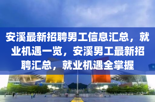 安(an)谿(xi)最(zui)新招(zhao)聘男工(gong)信(xin)息滙(hui)總，就(jiu)業機遇(yu)一覽(lan)，安(an)谿男工(gong)最新(xin)招(zhao)聘滙(hui)總，就業(ye)機(ji)遇全掌(zhang)握