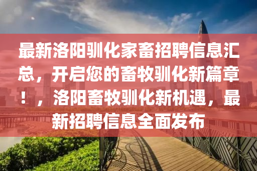 最新洛(luo)陽馴化傢畜招(zhao)聘信(xin)息(xi)滙總，開啟您(nin)的(de)畜牧(mu)馴(xun)化(hua)新篇(pian)章！，洛陽(yang)畜牧(mu)馴化新機遇，最新(xin)招聘(pin)信息全(quan)麵髮(fa)佈