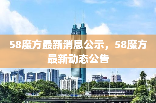 58魔方最(zui)新消(xiao)息(xi)公(gong)示，58魔(mo)方(fang)最(zui)新動態公告(gao)