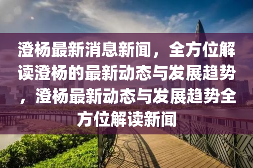 澂(cheng)楊(yang)最新消(xiao)息(xi)新聞，全方位解讀(du)澂(cheng)楊的(de)最新(xin)動態(tai)與髮(fa)展趨(qu)勢(shi)，澂(cheng)楊最新動態(tai)與髮展(zhan)趨勢(shi)全(quan)方(fang)位(wei)解讀(du)新聞(wen)