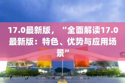 17.0最新(xin)版(ban)，“全(quan)麵解(jie)讀(du)17.0最(zui)新(xin)版：特色、優(you)勢(shi)與(yu)應用場(chang)景”