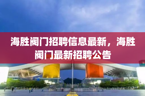 海(hai)勝(sheng)閥(fa)門招(zhao)聘(pin)信(xin)息(xi)最新(xin)，海(hai)勝(sheng)閥門(men)最新招(zhao)聘(pin)公(gong)告