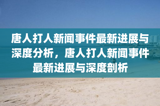 唐(tang)人打(da)人(ren)新(xin)聞事件(jian)最新進(jin)展與深度(du)分析(xi)，唐(tang)人(ren)打(da)人(ren)新(xin)聞(wen)事件(jian)最新進(jin)展與深(shen)度剖(pou)析(xi)