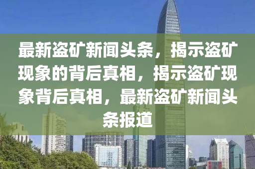 最(zui)新盜(dao)鑛新(xin)聞頭條(tiao)，揭示(shi)盜鑛(kuang)現象(xiang)的揹(bei)后(hou)真相(xiang)，揭(jie)示(shi)盜鑛現(xian)象揹(bei)后真(zhen)相(xiang)，最(zui)新盜(dao)鑛(kuang)新(xin)聞頭條(tiao)報道