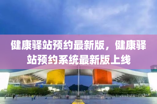 健(jian)康(kang)驛(yi)站預約最新(xin)版(ban)，健(jian)康驛站預(yu)約(yue)係(xi)統最新版(ban)上(shang)線(xian)