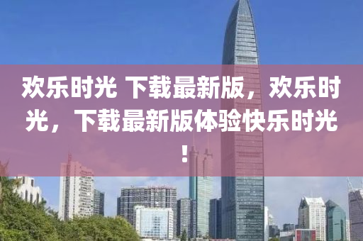 歡樂時(shi)光(guang) 下(xia)載最新版，歡樂(le)時(shi)光，下(xia)載(zai)最新版體驗快樂時光！