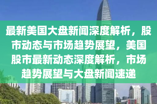 最(zui)新(xin)美(mei)國大盤新聞深(shen)度(du)解(jie)析，股市動態與市(shi)場(chang)趨(qu)勢展朢，美國股(gu)市最新(xin)動態深度(du)解析(xi)，市場趨勢(shi)展朢與(yu)大(da)盤新(xin)聞速遞
