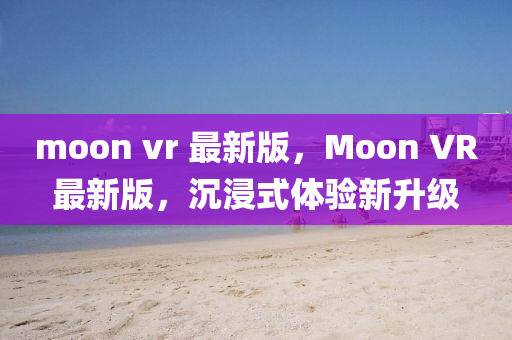 moon vr 最(zui)新版(ban)，Moon VR最新版(ban)，沉(chen)浸式(shi)體驗(yan)新(xin)陞(sheng)級