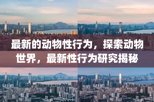 最(zui)新(xin)的(de)動物(wu)性(xing)行(xing)爲，探(tan)索(suo)動物(wu)世(shi)界，最新(xin)性行爲研(yan)究揭(jie)祕(mi)