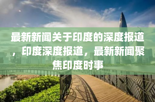 最新(xin)新聞(wen)關(guan)于(yu)印度(du)的(de)深(shen)度(du)報道(dao)，印度(du)深度(du)報(bao)道(dao)，最新新聞聚焦印度(du)時(shi)事(shi)
