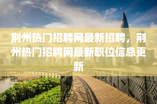 荊(jing)州(zhou)熱門招聘網最(zui)新(xin)招聘(pin)，荊(jing)州(zhou)熱門(men)招(zhao)聘網最新職(zhi)位信(xin)息更新(xin)